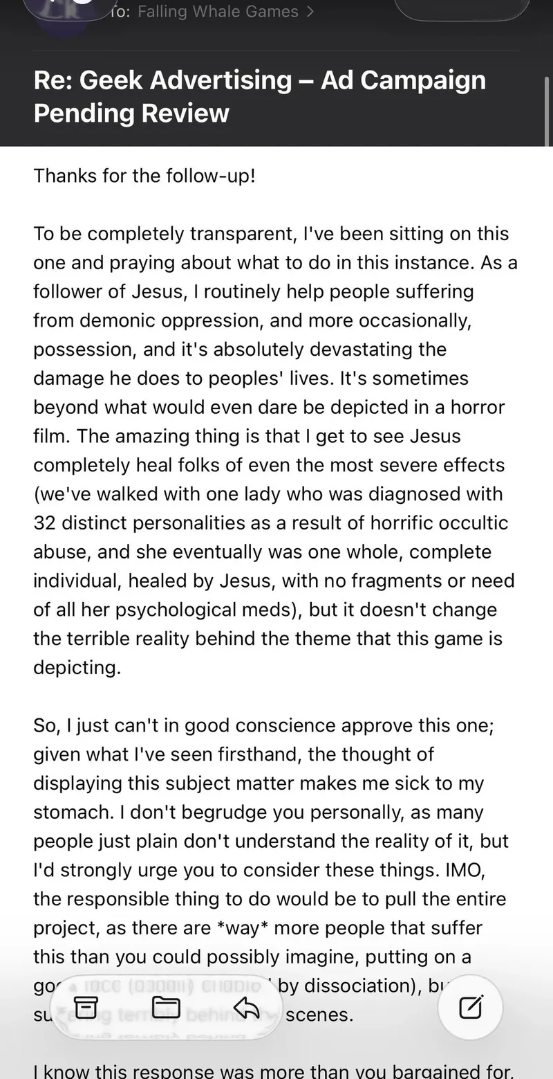 A controversy has arisen over BoardGameGeek's refusal to approve an advertisement for the board game "Possess Me, Satan," leading to the dismissal of their Advertising Manager, Chad Krizan. The refusal was based on Krizan's personal experiences with demonic oppression and possession, which he felt made the game's themes inappropriate for the platform. Following backlash from the gaming community and criticism of his unprofessional response, BoardGameGeek's CEO stated that Krizan's actions did not reflect the company's values.