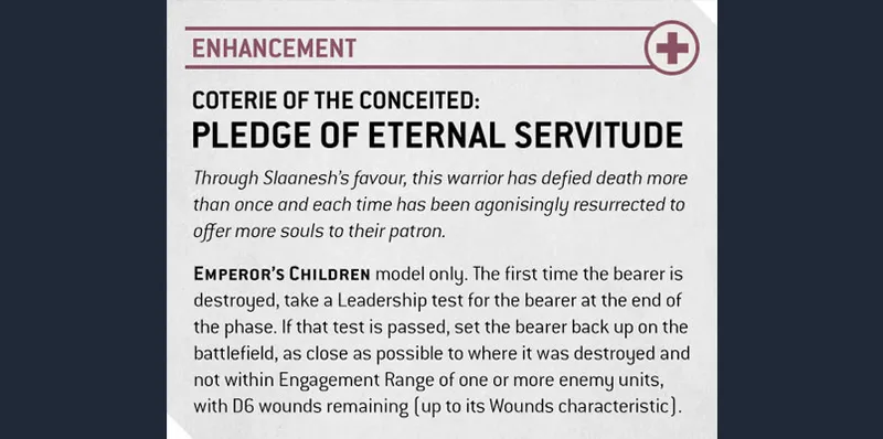 The image features a game card titled "Coterie of the Conceited: Pledge of Eternal Servitude," designed for the Emperor's Children faction in a tabletop game. The card outlines a special enhancement that allows a model to potentially defy death by passing a Leadership test when destroyed, enabling it to re-enter the battlefield with remaining wounds. The text is presented in a clear, structured format, with headings and bullet points for easy reading, and includes thematic elements related to Slaanesh, emphasizing the character's connection to the Dark Prince. The overall design is likely colorful and visually engaging, reflecting the aesthetic of the Emperor's Children.