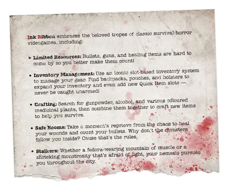 Stained paper background with red splatter marks resembling blood. The visible text reads:

"Ink Ribbon embraces the beloved tropes of classic survival-horror videogames, including:

- Limited Resources: Bullets, guns, and healing items are hard to come by so you better make them count!

- Inventory Management: Use an iconic slot-based inventory system to manage your gear. Find backpacks, pouches, and holsters to expand your inventory and even add new Quick Item slots — never be caught unarmed!

- Crafting: Search for gunpowder, alcohol, and various coloured medicinal plants, then combine them together to craft new items to help you survive.

- Safe Rooms: Take a moment’s reprieve from the chaos to heal your wounds and count your bullets. Why don’t the monsters follow you inside? Cause that’s the rules.

- Stalkers: Whether a fedora-wearing mountain of muscle or a shrieking monstrosity that’s afraid of light, your nemesis pursues you throughout the city."